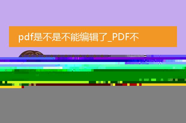 pdf是不是不能编辑了_pdf无法编辑？背后的真相